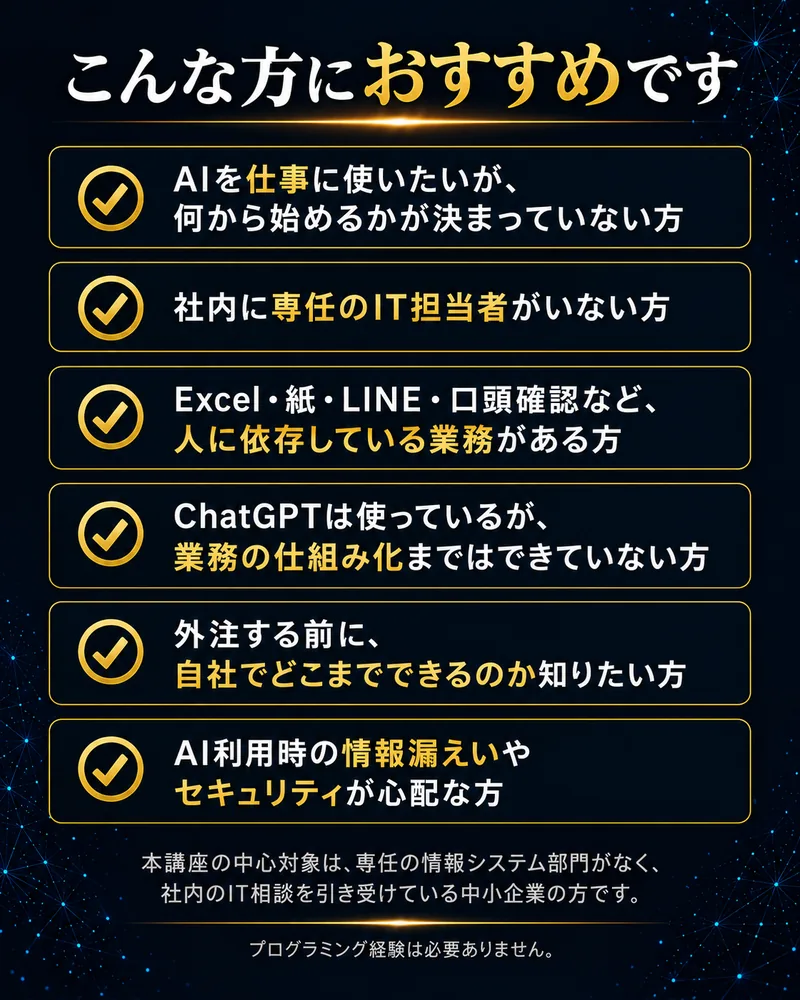 AIを仕事に使いたいが何から始めるか決まっていない方。専任のIT担当者がいない方。Excel・紙・LINE・口頭確認など人に依存した業務がある方。ChatGPTから業務の仕組み化へ進みたい方。外注前に自社でできることを知りたい方。情報漏えいやセキュリティが心配な方。プログラミング経験は不要です。